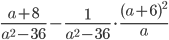 \displaystyle \frac{a+8}{a^2-36}-\frac{1}{a^2-36}\cdot\frac{(a+6)^2}{a}